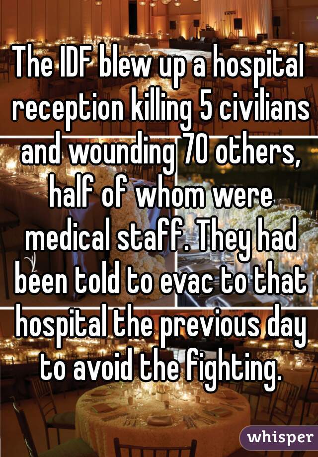 The IDF blew up a hospital reception killing 5 civilians and wounding 70 others, half of whom were medical staff. They had been told to evac to that hospital the previous day to avoid the fighting.