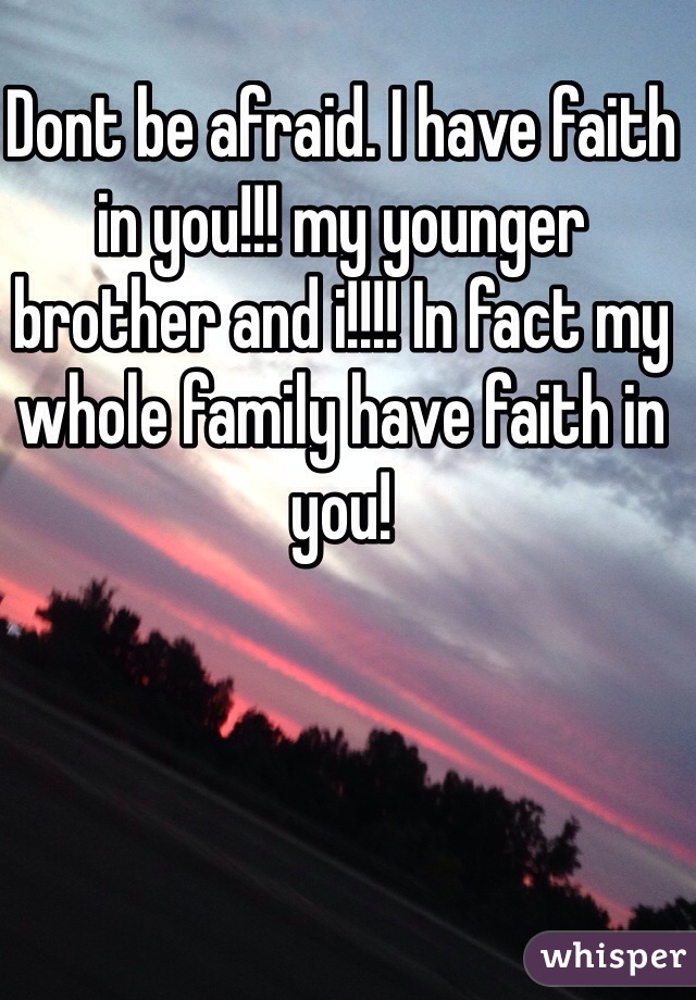 Dont be afraid. I have faith in you!!! my younger brother and i!!!! In fact my whole family have faith in you!