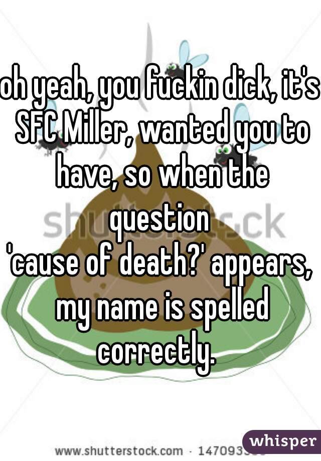 oh yeah, you fuckin dick, it's SFC Miller, wanted you to have, so when the question 
'cause of death?' appears, my name is spelled correctly.  