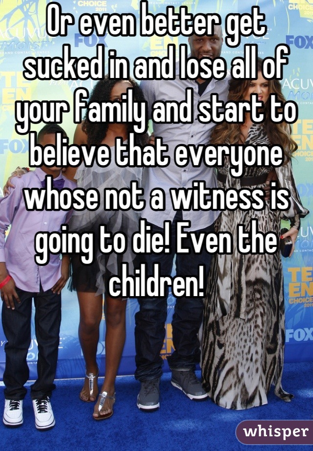 Or even better get sucked in and lose all of your family and start to believe that everyone whose not a witness is going to die! Even the children!