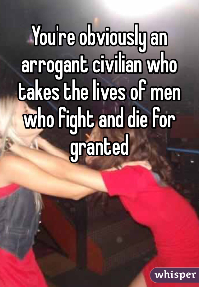 You're obviously an arrogant civilian who takes the lives of men who fight and die for granted 