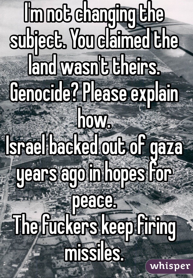 I'm not changing the subject. You claimed the land wasn't theirs. Genocide? Please explain how. 
Israel backed out of gaza years ago in hopes for peace. 
The fuckers keep firing missiles. 