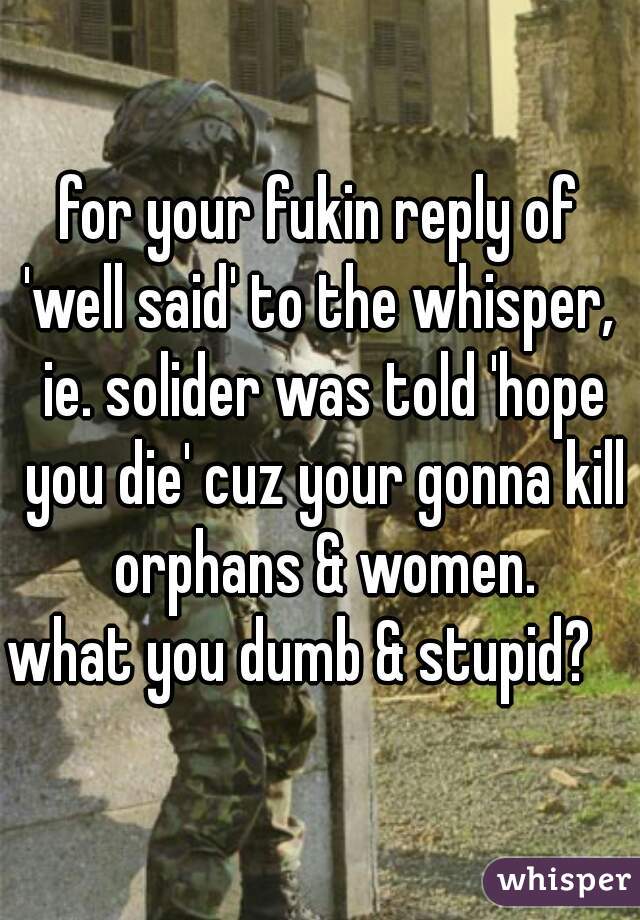 for your fukin reply of 'well said' to the whisper,  ie. solider was told 'hope you die' cuz your gonna kill orphans & women.
what you dumb & stupid?   