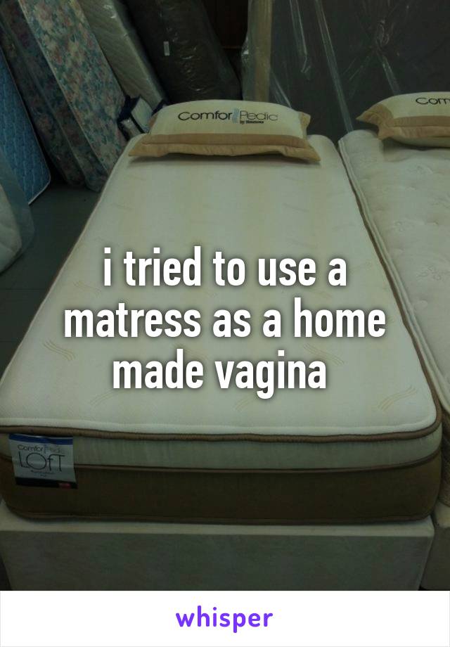 i tried to use a matress as a home made vagina 