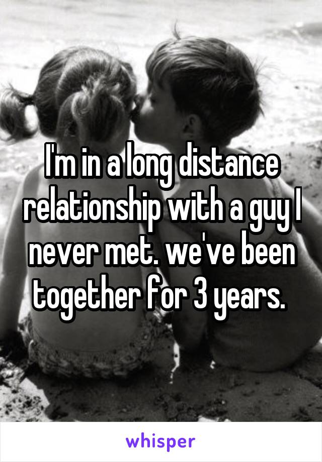 I'm in a long distance relationship with a guy I never met. we've been together for 3 years. 