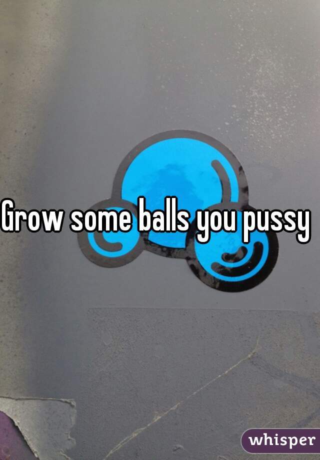 Grow some balls you pussy 