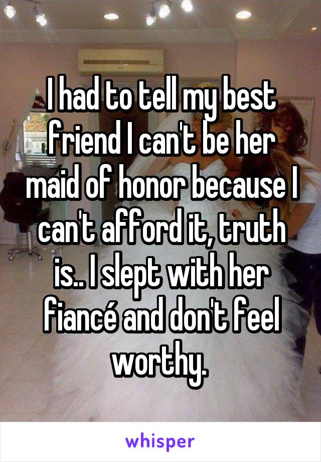 I had to tell my best friend I can't be her maid of honor because I can't afford it, truth is.. I slept with her fiancé and don't feel worthy. 