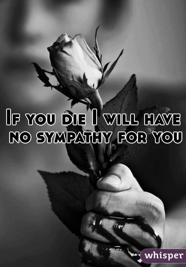 If you die I will have no sympathy for you.