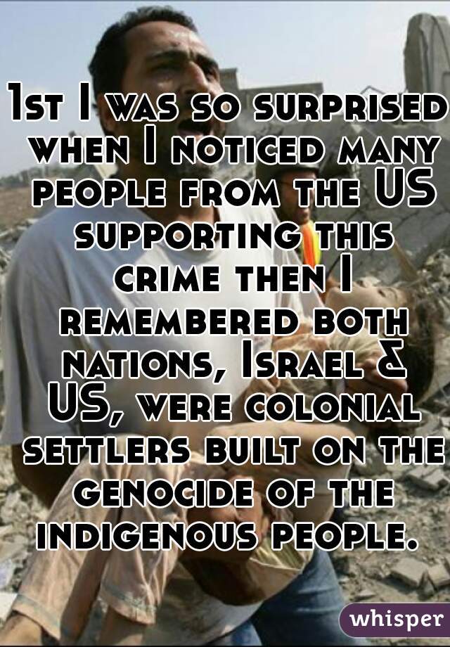 1st I was so surprised when I noticed many people from the US supporting this crime then I remembered both nations, Israel & US, were colonial settlers built on the genocide of the indigenous people. 