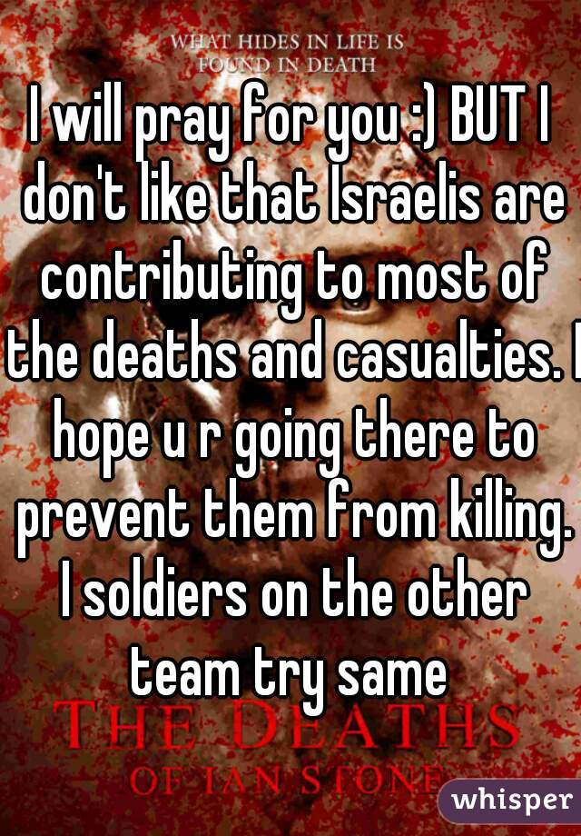 I will pray for you :) BUT I don't like that Israelis are contributing to most of the deaths and casualties. I hope u r going there to prevent them from killing. I soldiers on the other team try same 