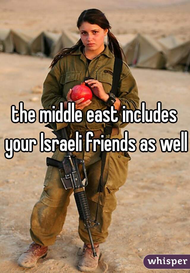 the middle east includes your Israeli friends as well.