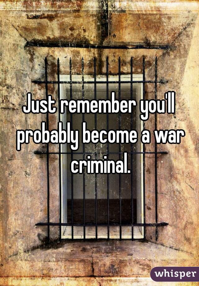 Just remember you'll probably become a war criminal.