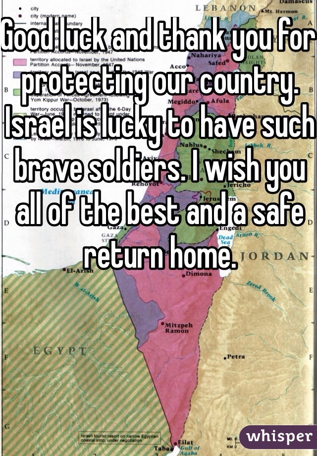 Good luck and thank you for protecting our country. Israel is lucky to have such brave soldiers. I wish you all of the best and a safe return home.