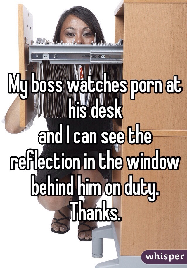 My boss watches porn at his desk 
and I can see the reflection in the window behind him on duty. Thanks.