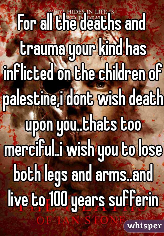 For all the deaths and trauma your kind has inflicted on the children of palestine,i dont wish death upon you..thats too merciful..i wish you to lose both legs and arms..and live to 100 years sufferin