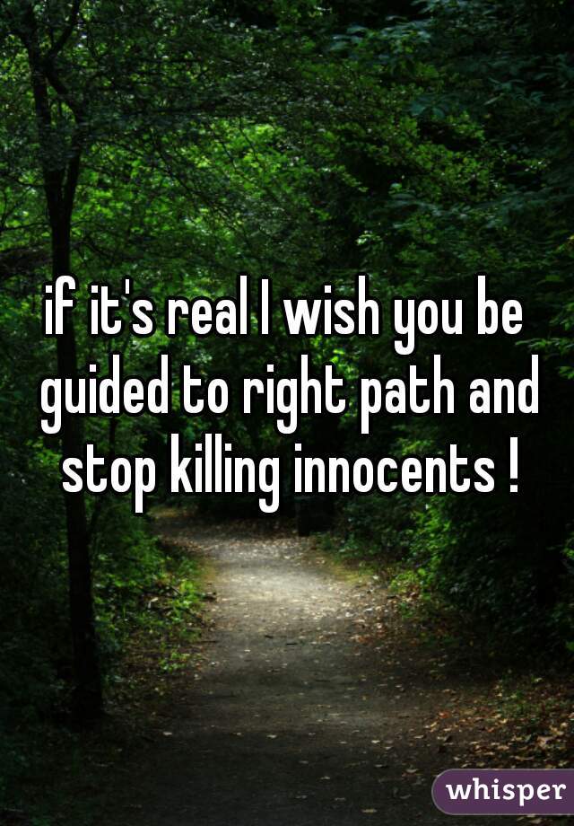 if it's real I wish you be guided to right path and stop killing innocents !