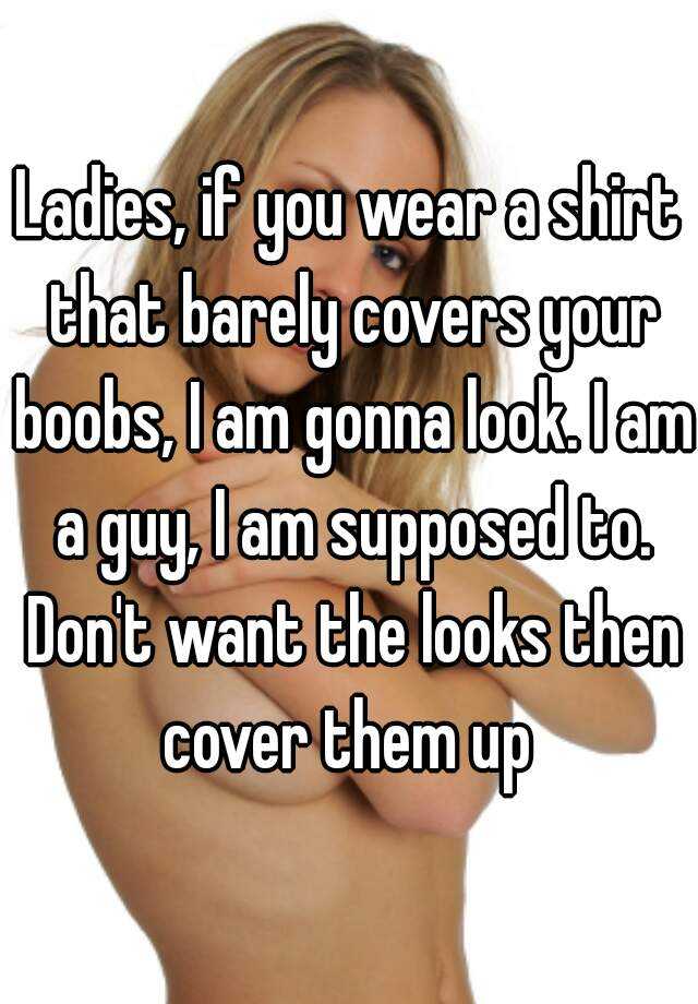 Ladies, if you wear a shirt that barely covers your boobs, I am gonna look.  I am a guy, I am supposed to. Don't want the looks then cover them up
