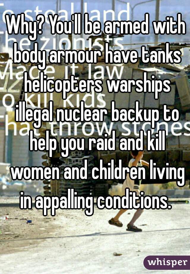 Why? You'll be armed with body armour have tanks helicopters warships illegal nuclear backup to help you raid and kill women and children living in appalling conditions. 