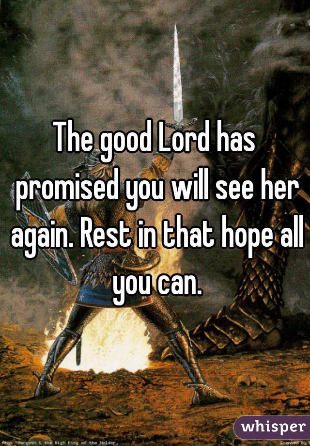 The good Lord has promised you will see her again. Rest in that hope all you can.