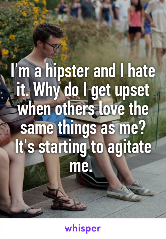 I'm a hipster and I hate it. Why do I get upset when others love the same things as me? It's starting to agitate me. 