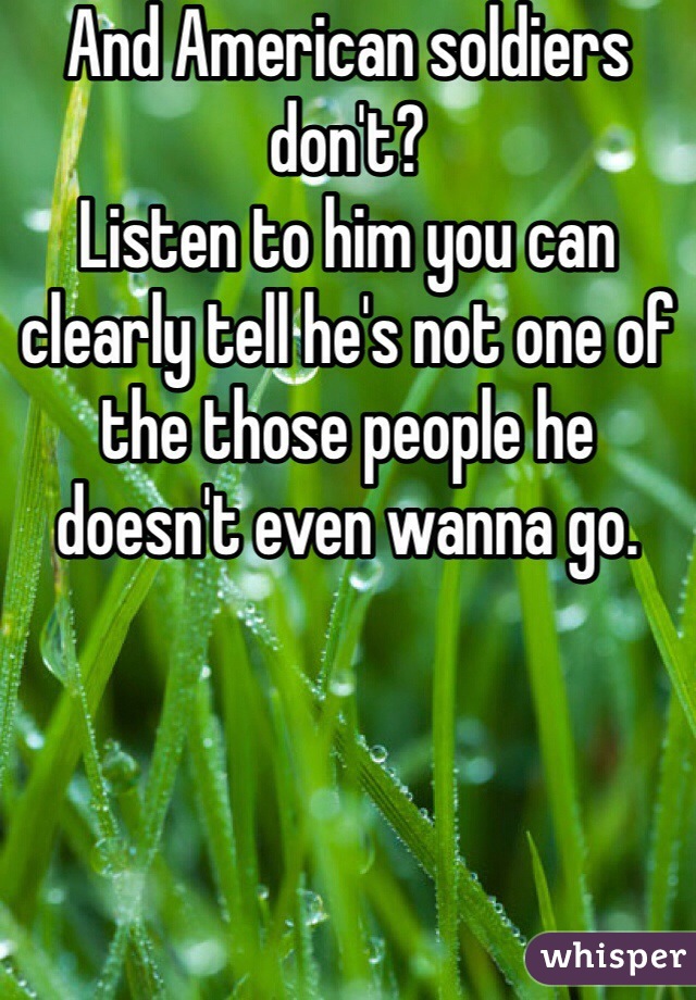 And American soldiers don't?
Listen to him you can clearly tell he's not one of the those people he doesn't even wanna go.