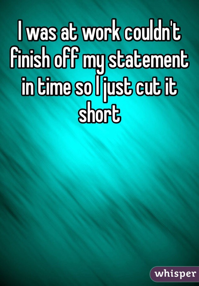 I was at work couldn't finish off my statement in time so I just cut it short