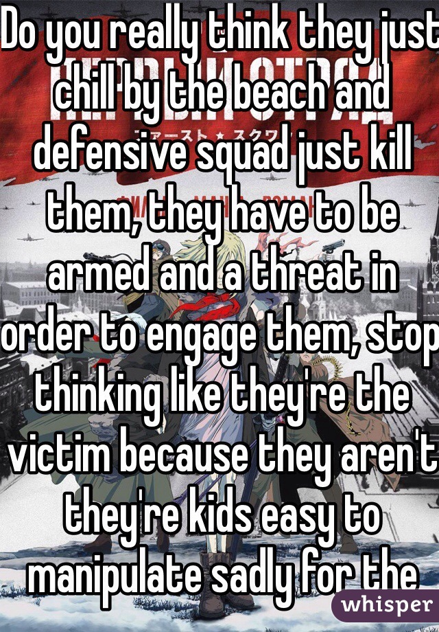 Do you really think they just chill by the beach and defensive squad just kill them, they have to be armed and a threat in order to engage them, stop thinking like they're the victim because they aren't they're kids easy to manipulate sadly for the worst 