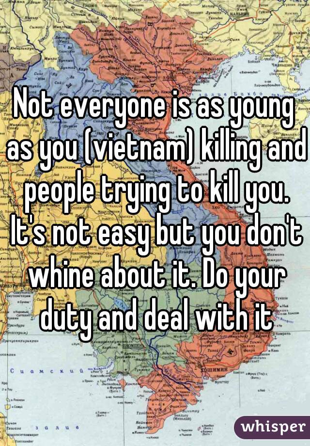 Not everyone is as young as you (vietnam) killing and people trying to kill you. It's not easy but you don't whine about it. Do your duty and deal with it