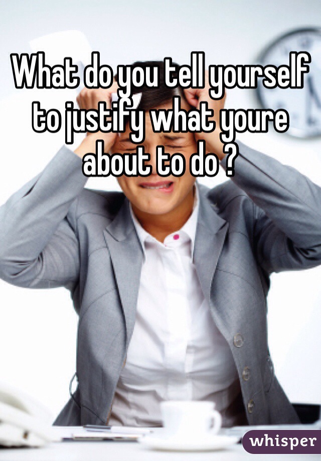 What do you tell yourself to justify what youre about to do ?