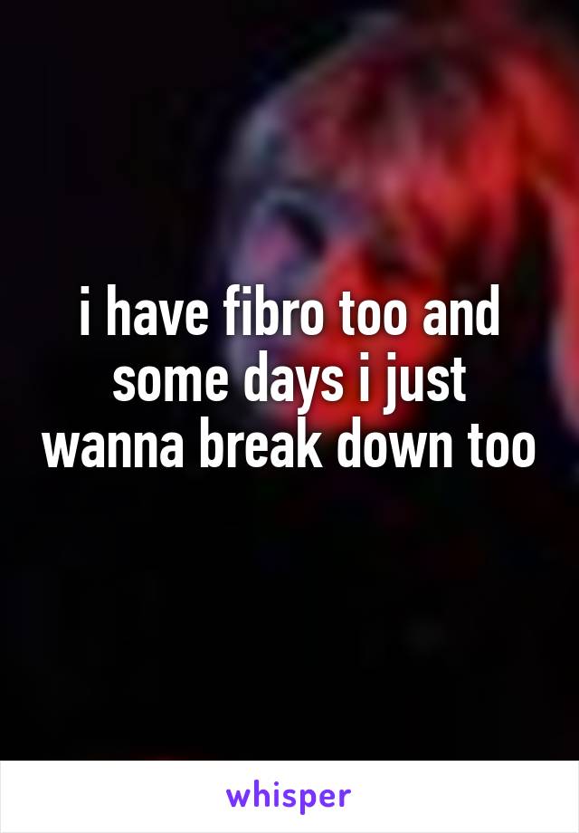 i have fibro too and some days i just wanna break down too 
