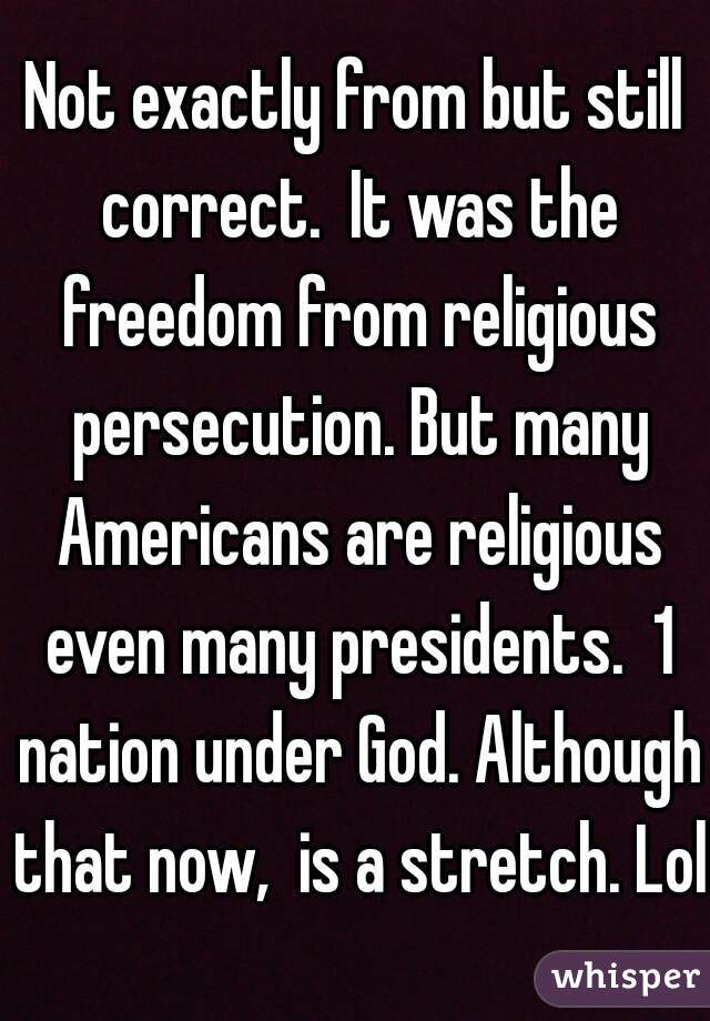 Not exactly from but still correct.  It was the freedom from religious persecution. But many Americans are religious even many presidents.  1 nation under God. Although that now,  is a stretch. Lol 