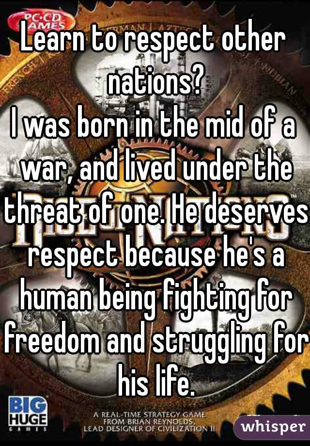 Learn to respect other nations?
I was born in the mid of a war, and lived under the threat of one. He deserves respect because he's a human being fighting for freedom and struggling for his life.