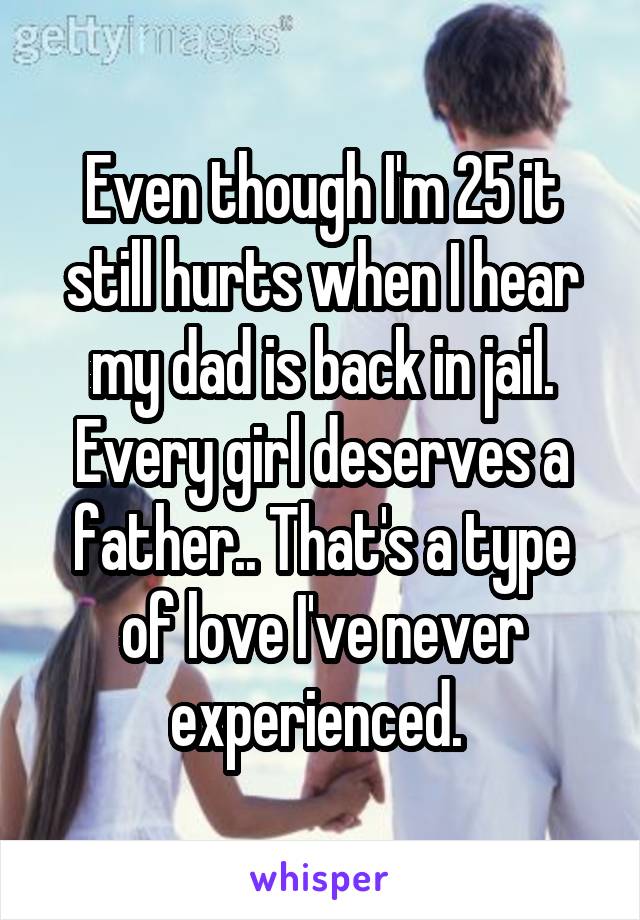 Even though I'm 25 it still hurts when I hear my dad is back in jail. Every girl deserves a father.. That's a type of love I've never experienced. 