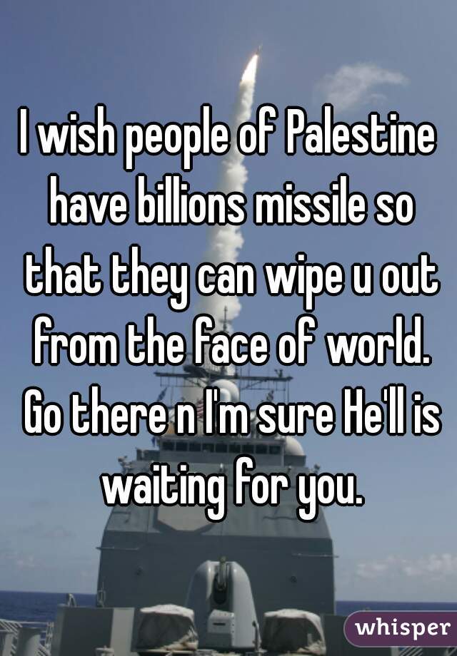 I wish people of Palestine have billions missile so that they can wipe u out from the face of world. Go there n I'm sure He'll is waiting for you.