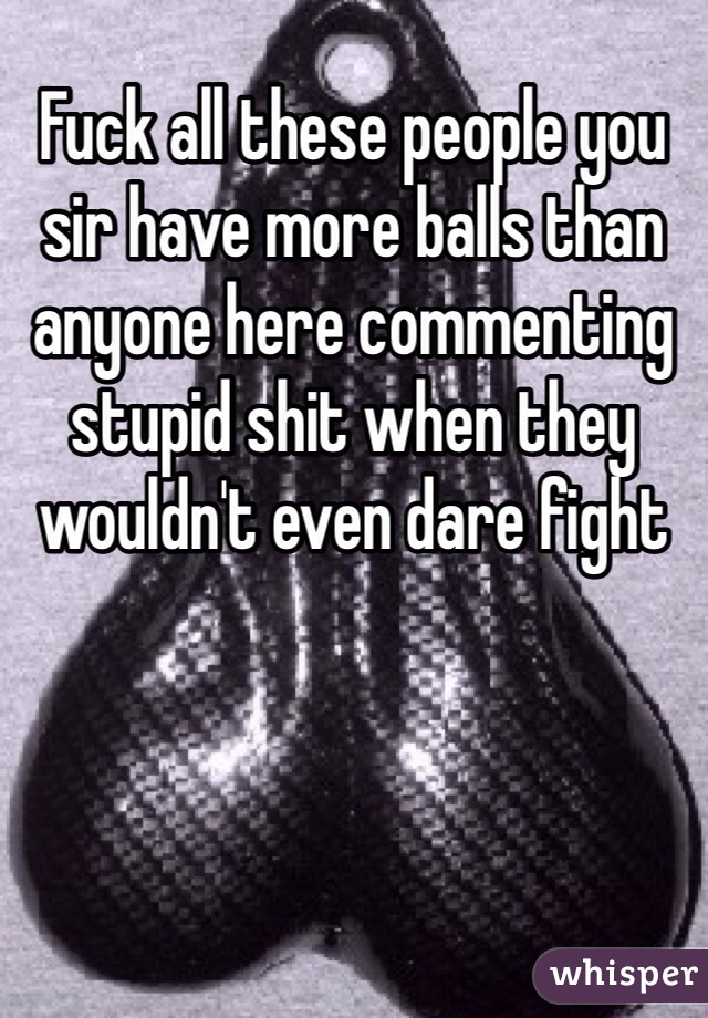 Fuck all these people you sir have more balls than anyone here commenting stupid shit when they wouldn't even dare fight 