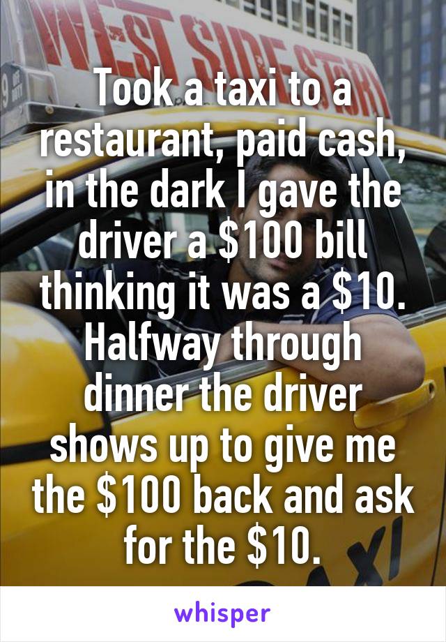 Took a taxi to a restaurant, paid cash, in the dark I gave the driver a $100 bill thinking it was a $10. Halfway through dinner the driver shows up to give me the $100 back and ask for the $10.
