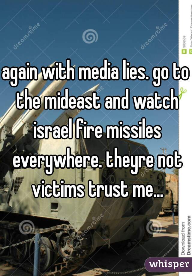 again with media lies. go to the mideast and watch israel fire missiles everywhere. theyre not victims trust me...