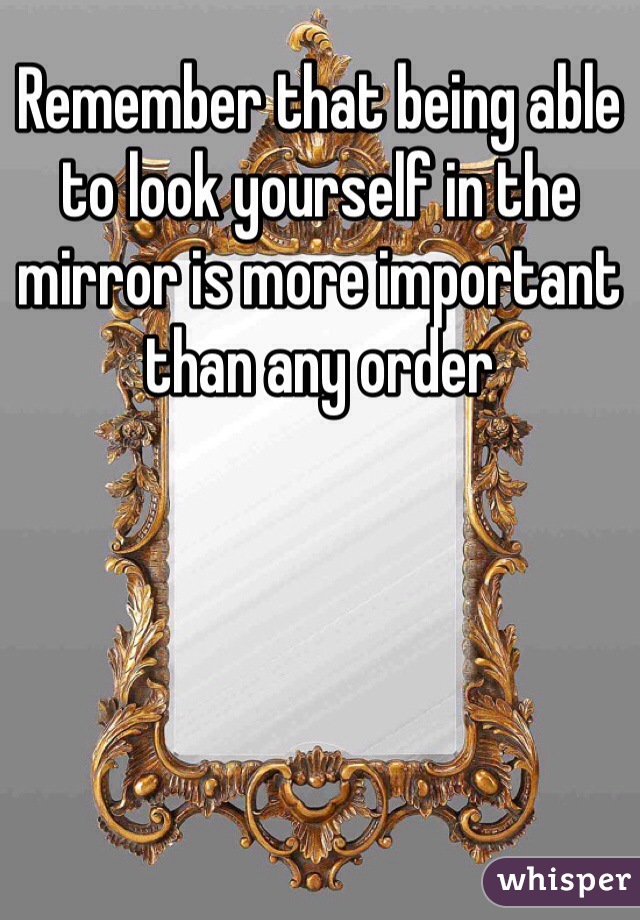 Remember that being able to look yourself in the mirror is more important than any order