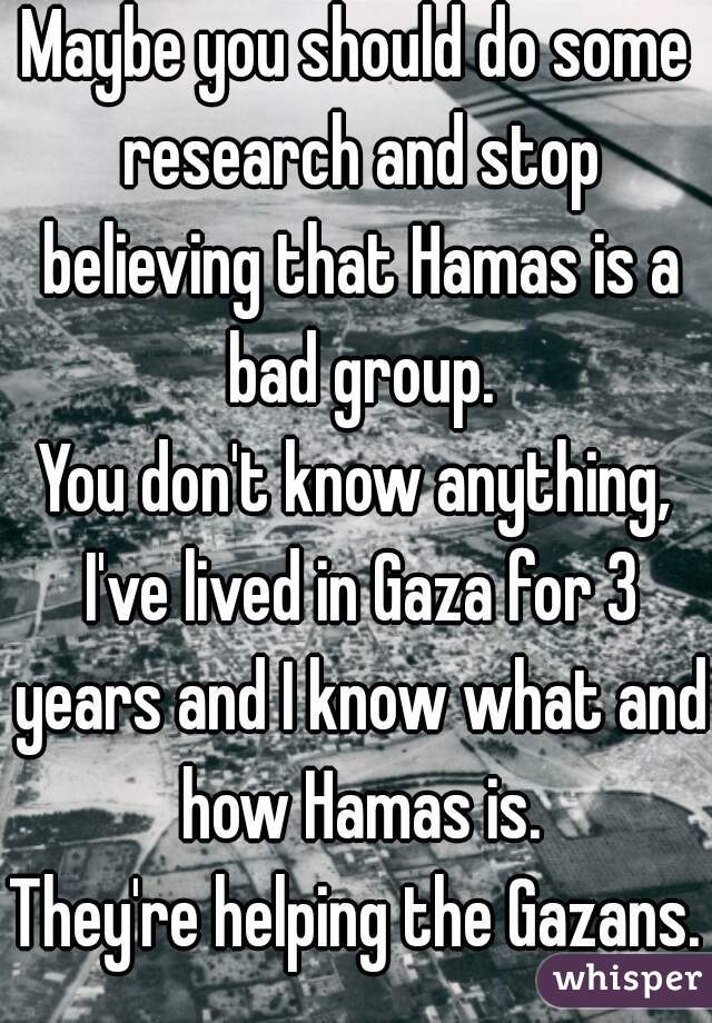 Maybe you should do some research and stop believing that Hamas is a bad group.
You don't know anything, I've lived in Gaza for 3 years and I know what and how Hamas is.
They're helping the Gazans.