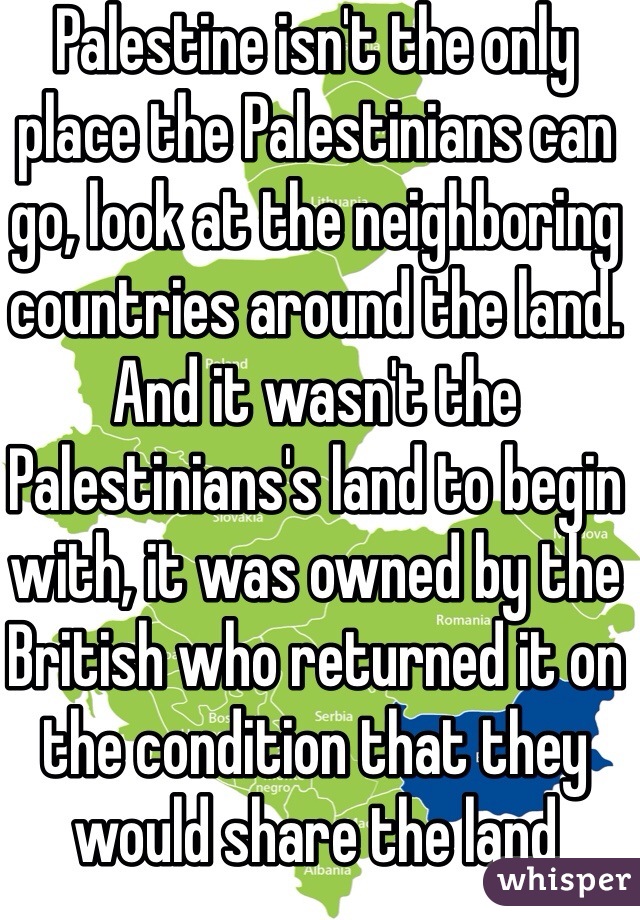 Palestine isn't the only place the Palestinians can go, look at the neighboring countries around the land. And it wasn't the Palestinians's land to begin with, it was owned by the British who returned it on the condition that they would share the land 