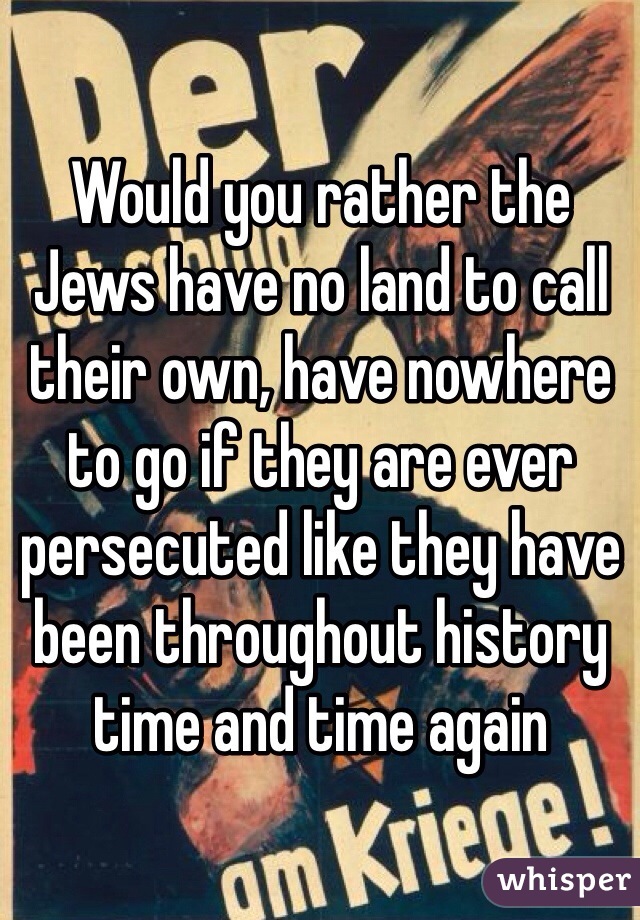 Would you rather the Jews have no land to call their own, have nowhere to go if they are ever persecuted like they have been throughout history time and time again  