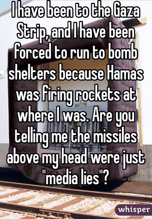 I have been to the Gaza Strip, and I have been forced to run to bomb shelters because Hamas was firing rockets at where I was. Are you telling me the missiles above my head were just "media lies"?