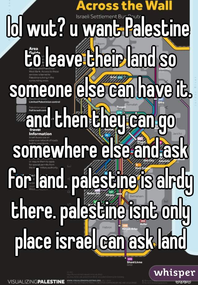 lol wut? u want Palestine to leave their land so someone else can have it. and then they can go somewhere else and ask for land. palestine is alrdy there. palestine isnt only place israel can ask land