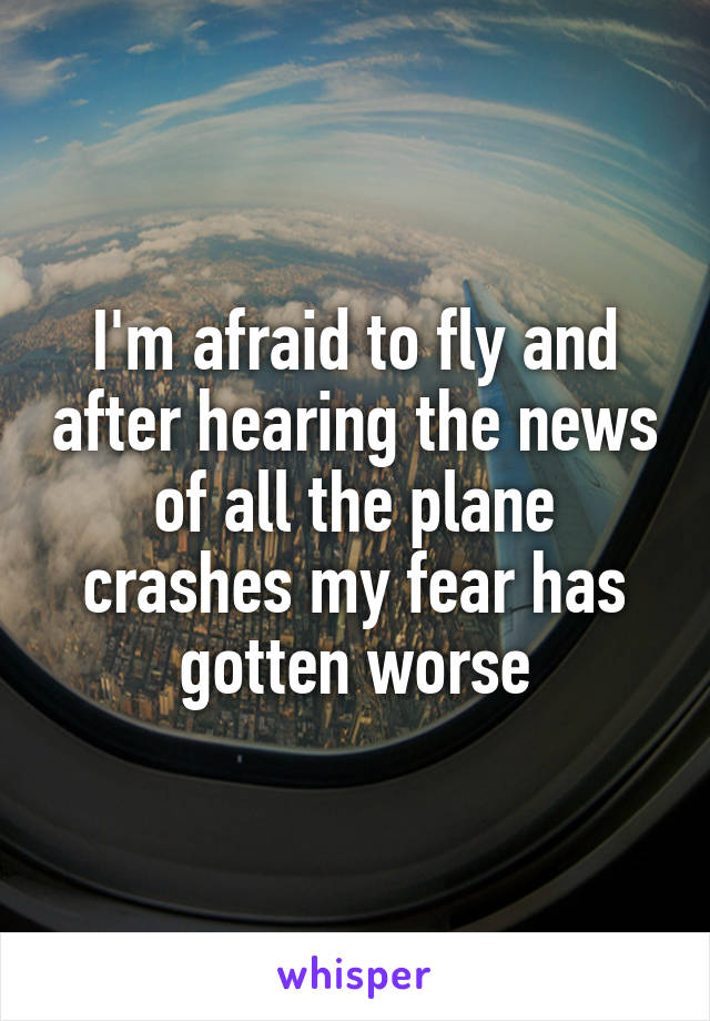 I'm afraid to fly and after hearing the news of all the plane crashes my fear has gotten worse