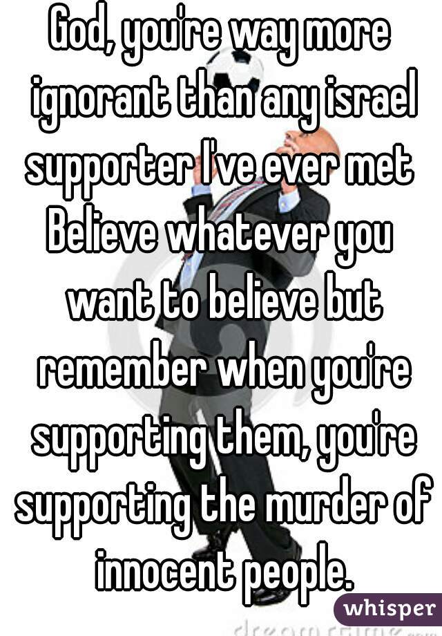 God, you're way more ignorant than any israel supporter I've ever met ✋
Believe whatever you want to believe but remember when you're supporting them, you're supporting the murder of innocent people.