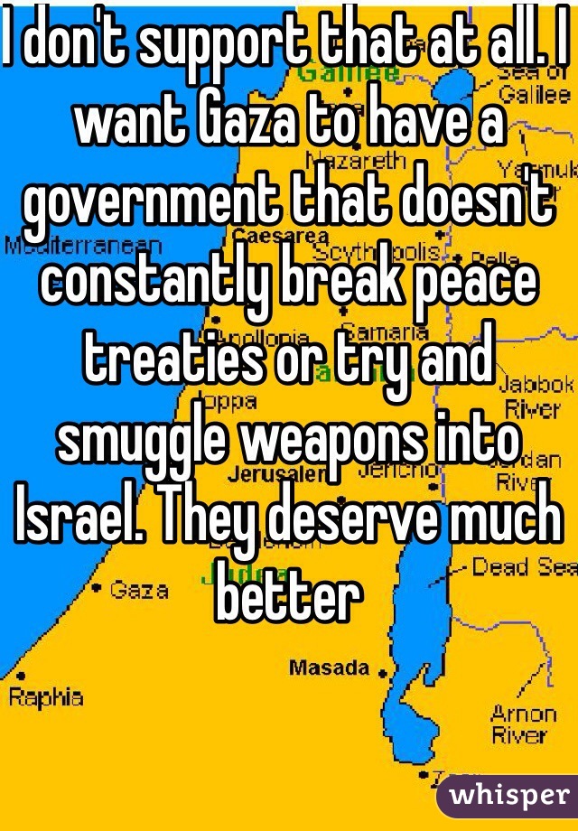 I don't support that at all. I want Gaza to have a government that doesn't constantly break peace treaties or try and smuggle weapons into Israel. They deserve much better