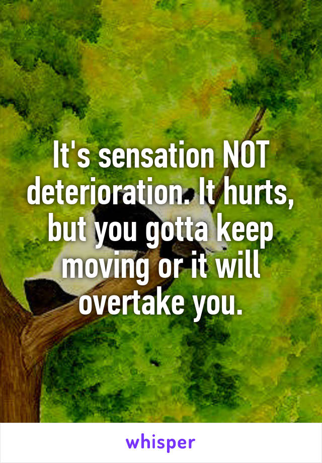 It's sensation NOT deterioration. It hurts, but you gotta keep moving or it will overtake you.