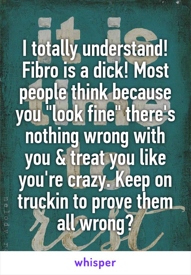 I totally understand! Fibro is a dick! Most people think because you "look fine" there's nothing wrong with you & treat you like you're crazy. Keep on truckin to prove them all wrong😄