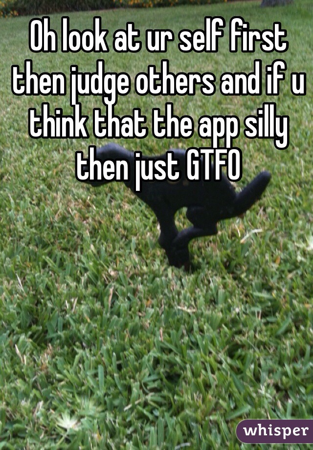 Oh look at ur self first then judge others and if u think that the app silly then just GTFO