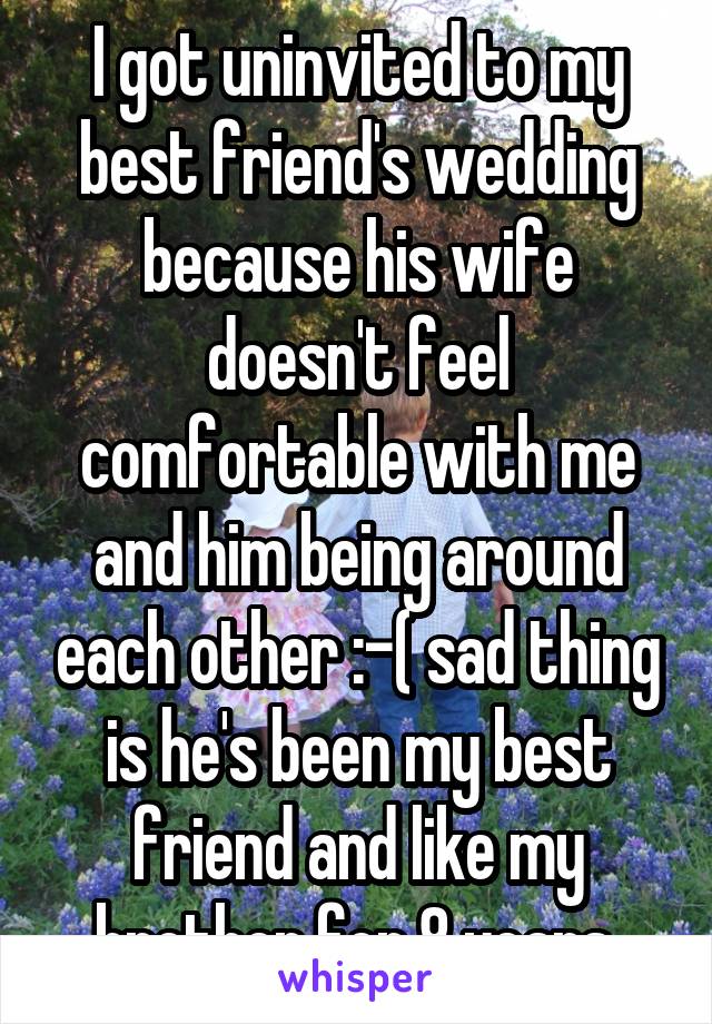 I got uninvited to my best friend's wedding because his wife doesn't feel comfortable with me and him being around each other :-( sad thing is he's been my best friend and like my brother for 8 years 